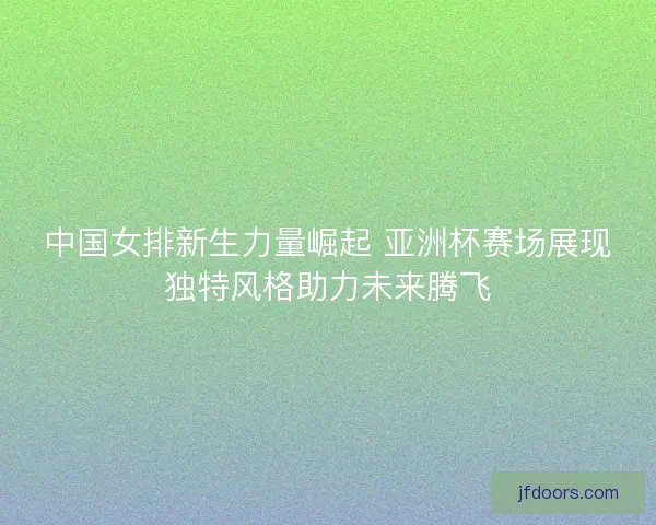 中国女排新生力量崛起 亚洲杯赛场展现独特风格助力未来腾飞